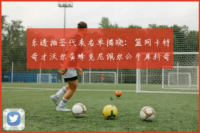 乐透抽签代表名单揭晓：篮网卡特奇才沃尔黄蜂克尼佩尔公牛库科奇齐聚一堂