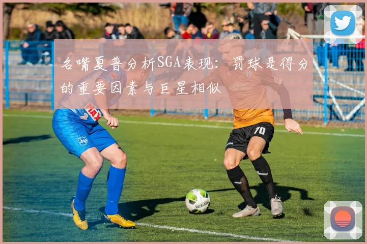 名嘴夏普分析SGA表现：罚球是得分的重要因素与巨星相似