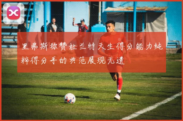 里弗斯称赞杜兰特天生得分能力纯粹得分手的典范展现无遗