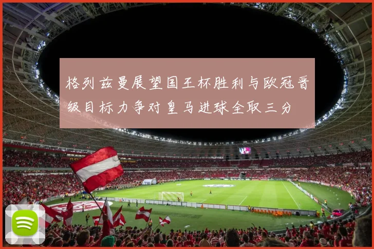 格列兹曼展望国王杯胜利与欧冠晋级目标力争对皇马进球全取三分
