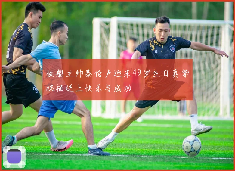 快船主帅泰伦卢迎来49岁生日真挚祝福送上快乐与成功