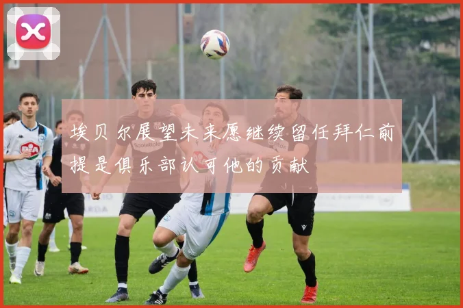 埃贝尔展望未来愿继续留任拜仁前提是俱乐部认可他的贡献