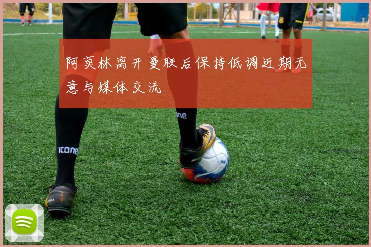 阿莫林离开曼联后保持低调近期无意与媒体交流