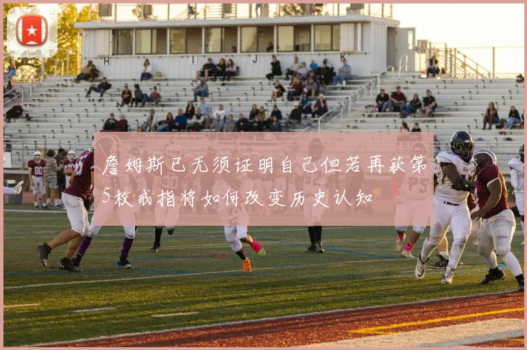 詹姆斯已无须证明自己但若再获第5枚戒指将如何改变历史认知