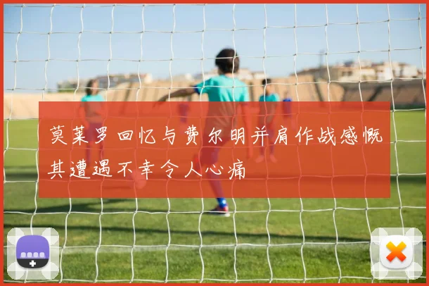 莫莱罗回忆与费尔明并肩作战感慨其遭遇不幸令人心痛