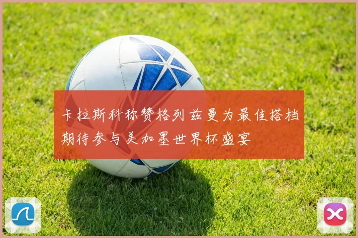 卡拉斯科称赞格列兹曼为最佳搭档期待参与美加墨世界杯盛宴