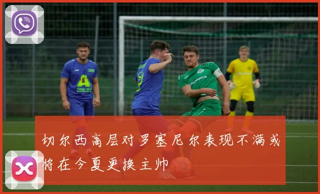 切尔西高层对罗塞尼尔表现不满或将在今夏更换主帅