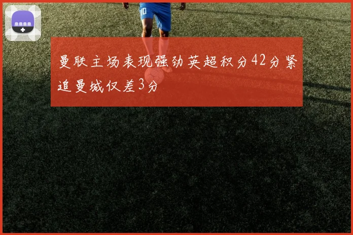 曼联主场表现强劲英超积分42分紧追曼城仅差3分