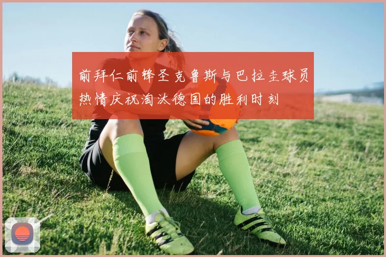 前拜仁前锋圣克鲁斯与巴拉圭球员热情庆祝淘汰德国的胜利时刻
