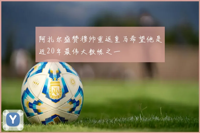 阿扎尔盛赞穆帅重返皇马希望他是近20年最伟大教练之一