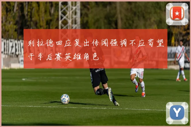 利拉德回应复出传闻强调不应寄望于季后赛英雄角色