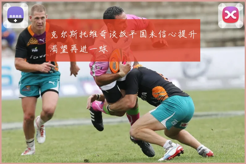 克尔斯托维奇谈扳平国米信心提升渴望再进一球