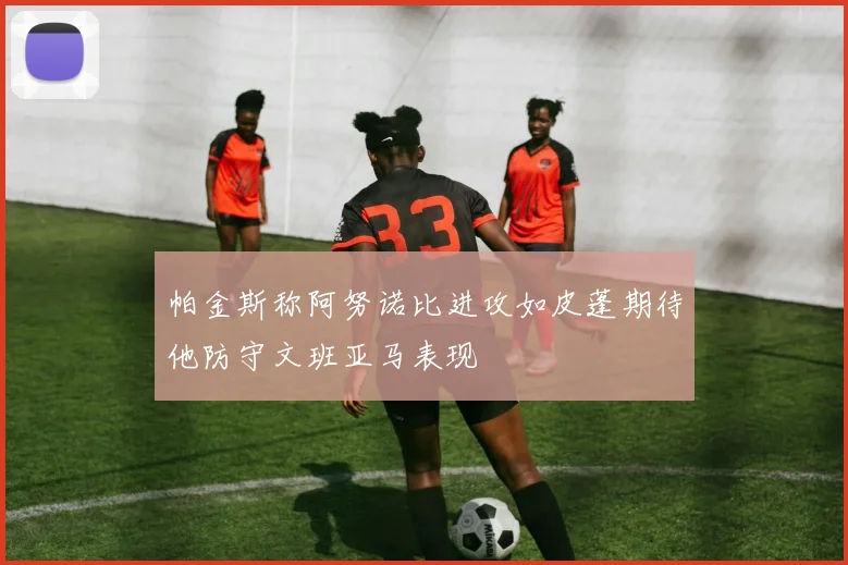 帕金斯称阿努诺比进攻如皮蓬期待他防守文班亚马表现