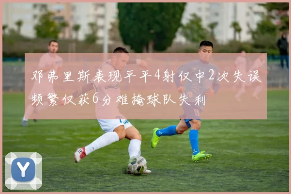 邓弗里斯表现平平4射仅中2次失误频繁仅获6分难掩球队失利