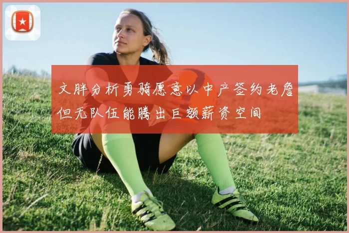文胖分析勇骑愿意以中产签约老詹但无队伍能腾出巨额薪资空间