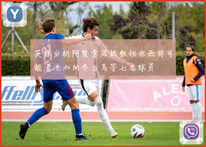 英媒分析阿隆索若执教切尔西将可能清洗加纳乔吉乌等七名球员