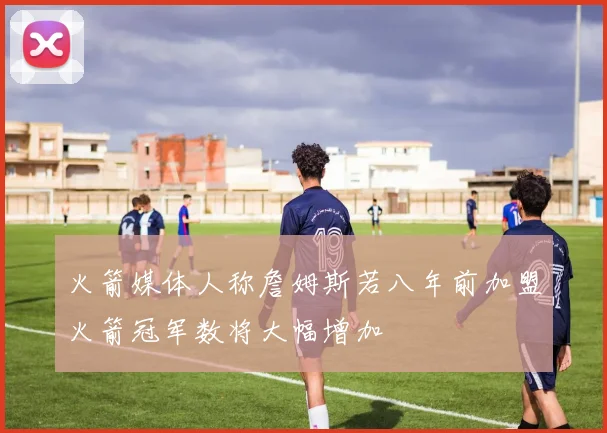 火箭媒体人称詹姆斯若八年前加盟火箭冠军数将大幅增加