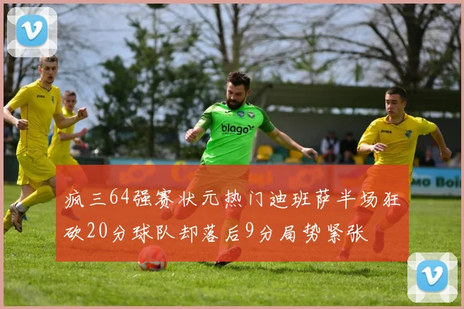 疯三64强赛状元热门迪班萨半场狂砍20分球队却落后9分局势紧张
