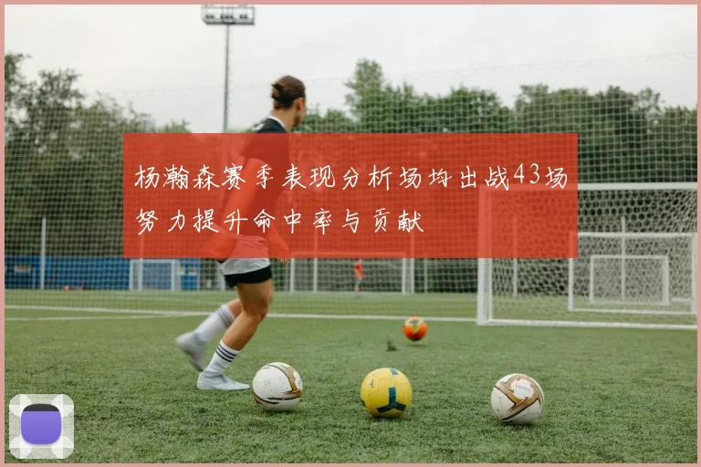 杨瀚森赛季表现分析场均出战43场努力提升命中率与贡献