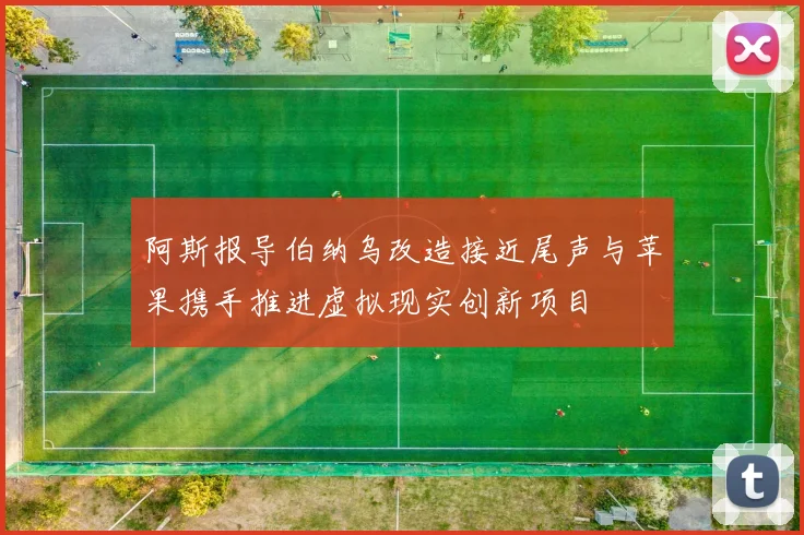 阿斯报导伯纳乌改造接近尾声与苹果携手推进虚拟现实创新项目