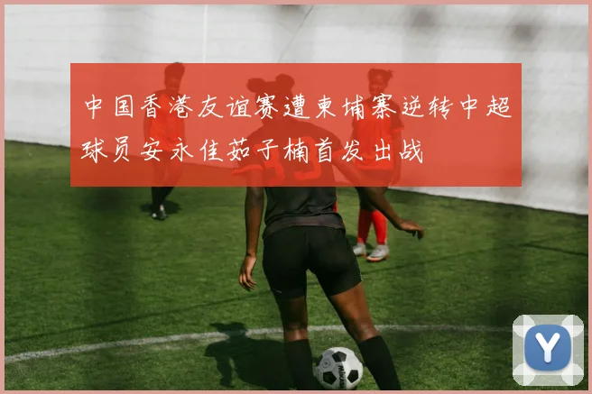 中国香港友谊赛遭柬埔寨逆转中超球员安永佳茹子楠首发出战